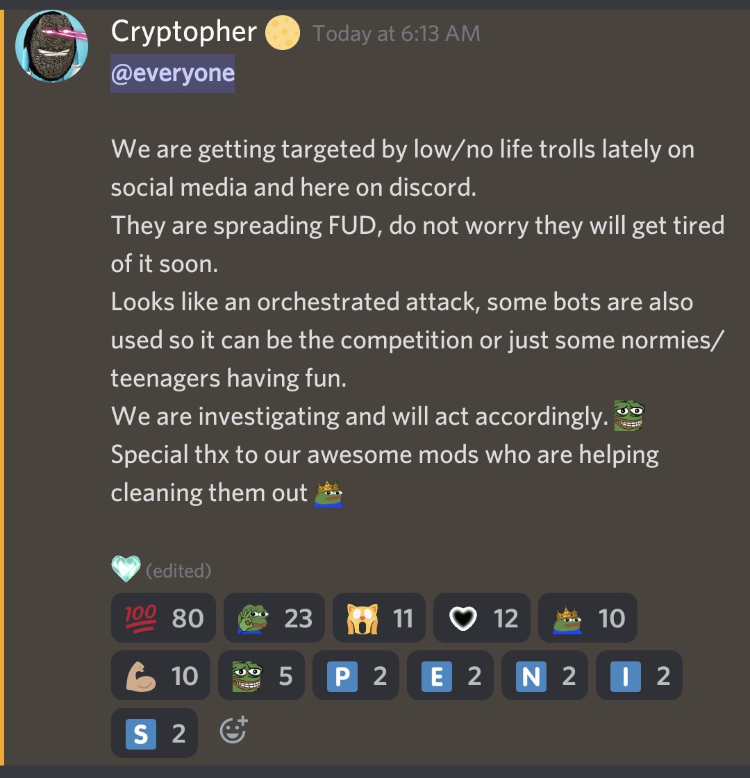 Discord message from "Cryptopher": @everyone We are getting targeted by low/no life trolls lately on social media and here on discord. They are spreading FUD, do not worry they will get tired of it soon. Looks like an orchestrated attack, some bots are also used so it can be the competition or just some normies/teenagers having fun. We are investigating and will act accordingly. [Pepe the frog grimace emoji] Special thx to our awesome mods who are helping cleaning them out [Pepe the frog emoji with crown]"