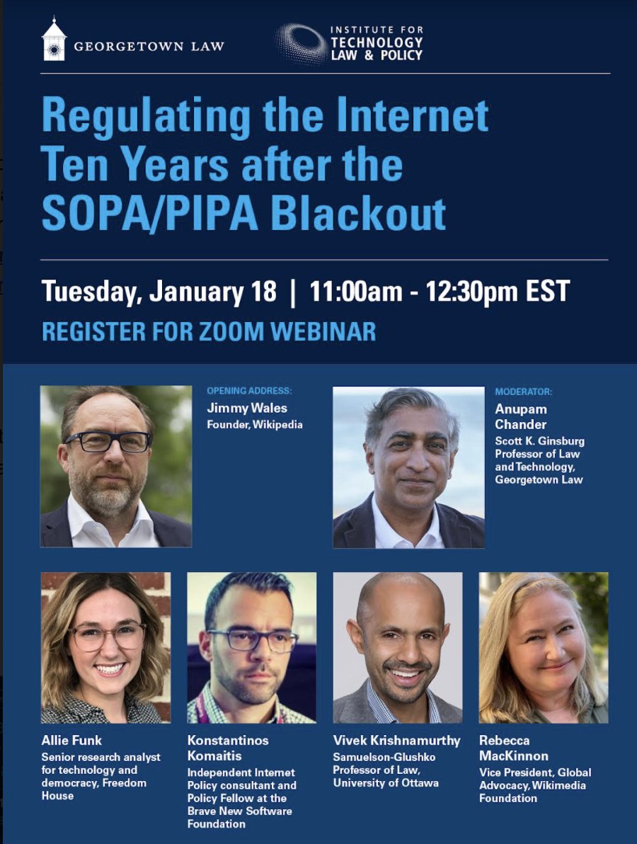 Flyer advertising event, "Regulating the Internet Ten Years after the SOPA/PIPA Blackout." Jan 18, 2022 11:00 AM in Eastern Time (US and Canada). Opening Conversation with Jimmy Wales, founder, Wikipedia Followed by a panel discussion that includes:

Moderator: Anupam Chander, Scott K. Ginsburg Professor of Law and Technology, Georgetown Law

Panelists:
-Rebecca MacKinnon, Vice President, Global Advocacy, Wikimedia Foundation
-Allie Funk, Senior research analyst for technology and democracy, Freedom House
-Vivek Krishnamurthy, Samuelson-Glushko Professor of Law, University of Ottawa
-Konstantinos Komaitis, Independent Internet Policy consultant and Policy Fellow at the Brave New Software Foundation