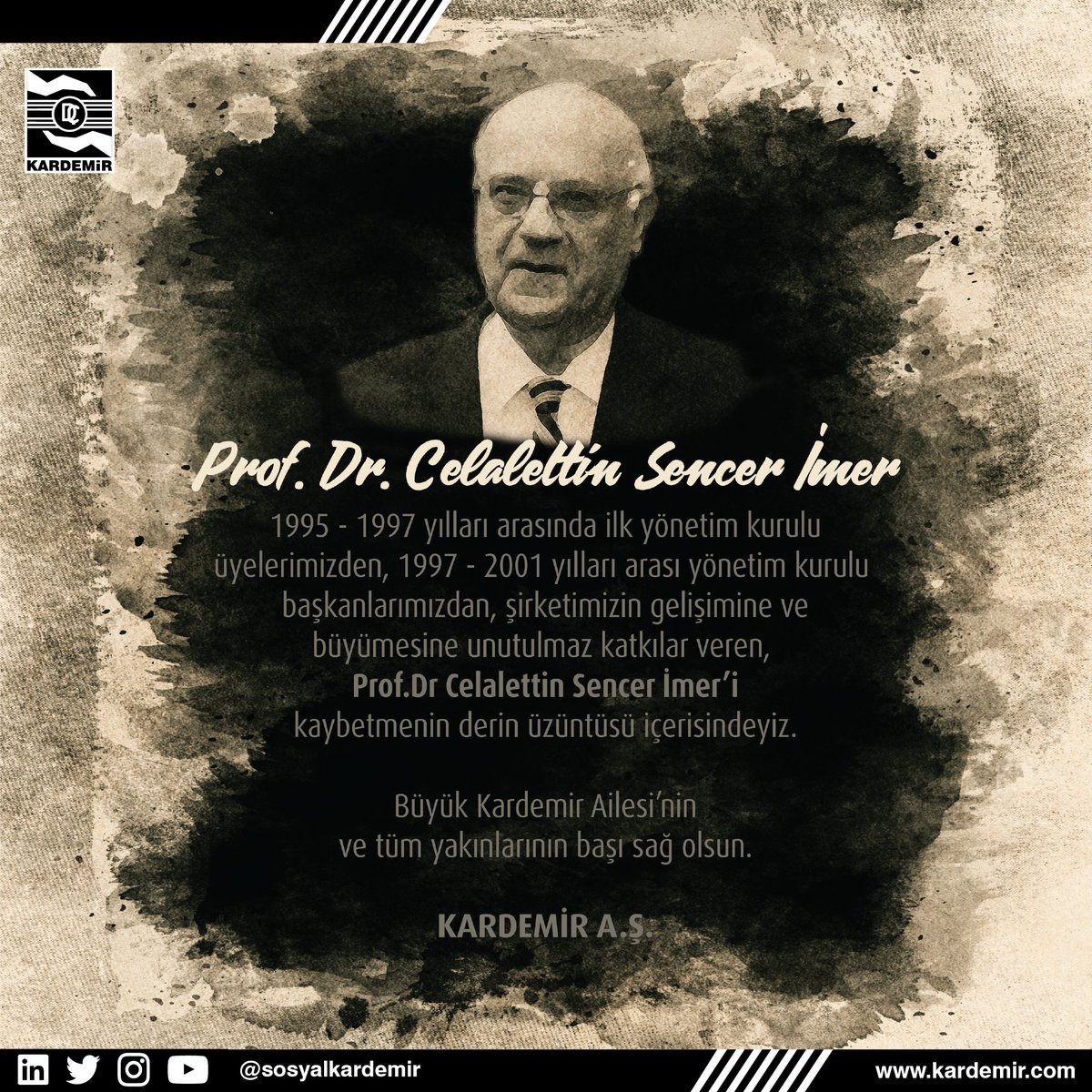 1995 - 1997 yılları arasında ilk yönetim kurulu üyelerimizden, 1997 - 2001 yılları arası yönetim kurulu başkanlarımızdan, şirketimizin gelişimine ve büyümesine unutulmaz katkılar veren, Prof.Dr Celalettin Sencer İmer’i kaybetmenin derin üzüntüsü içerisindeyiz. 

KARDEMİR A.Ş.