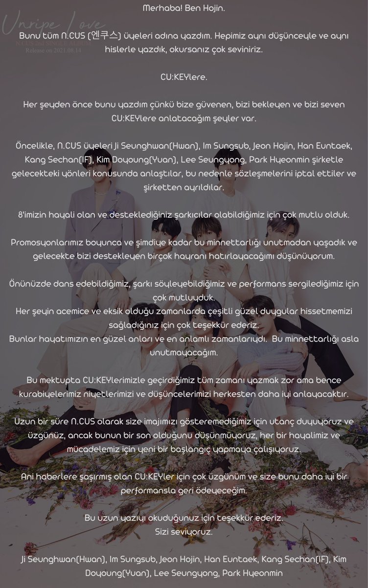 (Closed)Ncus Turkey🌺 (@ncusturkey) on Twitter photo CU:KEY üzücü bir haberle geldik maalesef😔 Şirketin açıklama gereği bile duymadığı N.CUS'un dağıldığı haberini vermek durumundayız şu an. Biliyorsunuz ki çocuklar sırayla kişisel Instagram hesaplarını açmıştı. Bu açıklamayı da Hojin kendi kişisel Instagram hesabından paylaştı.
++ CU:KEY üzücü bir haberle geldik maalesef😔 Şirketin açıklama gereği bile duymadığı N.CUS'un dağıldığı haberini vermek durumundayız şu an. Biliyorsunuz ki çocuklar sırayla kişisel Instagram hesaplarını açmıştı. Bu açıklamayı da Hojin kendi kişisel Instagram hesabından paylaştı.
++