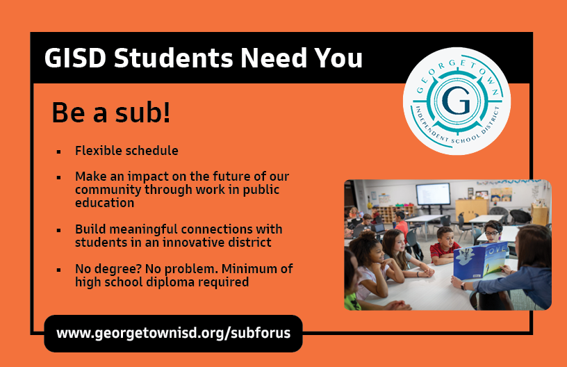 We need your help to fill our sub gap! With rates starting at $95/day, substitutes benefit from flexible schedules, competitive pay and a priceless experience. Visit our website at georgetownisd.org/subforus for more information.