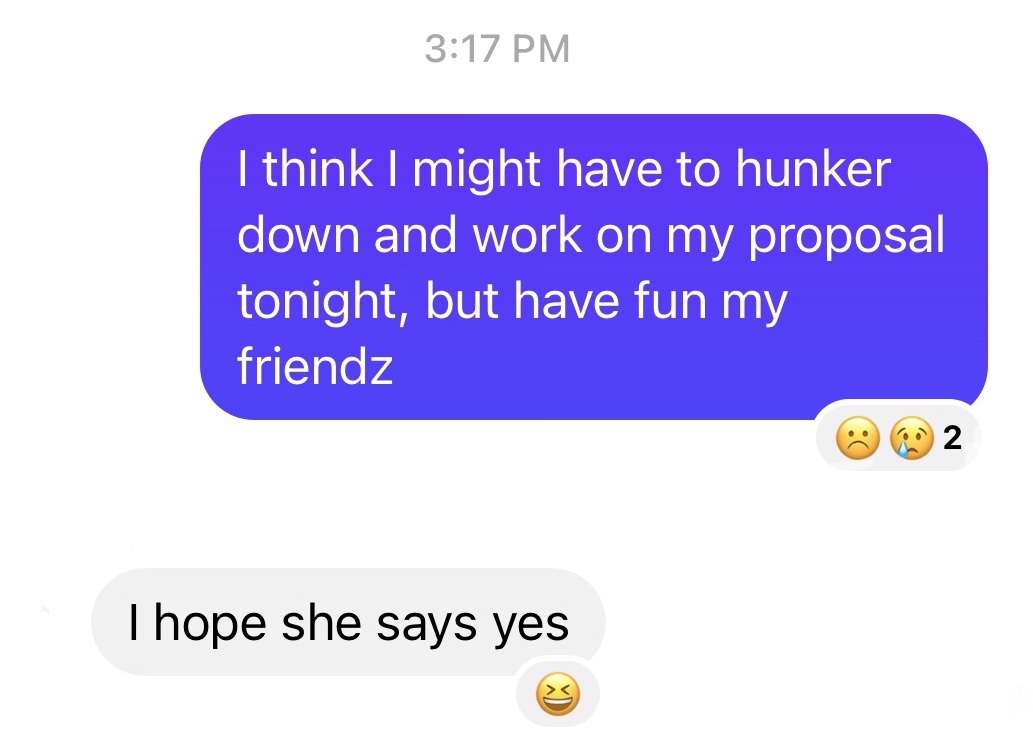 A set of two messages, with me saying "I think I might have to hunker down and work on my proposal tonight, but have fun my friendz" and someone else saying "I hope she says yes" (with a "haha" react to the latter message). 
