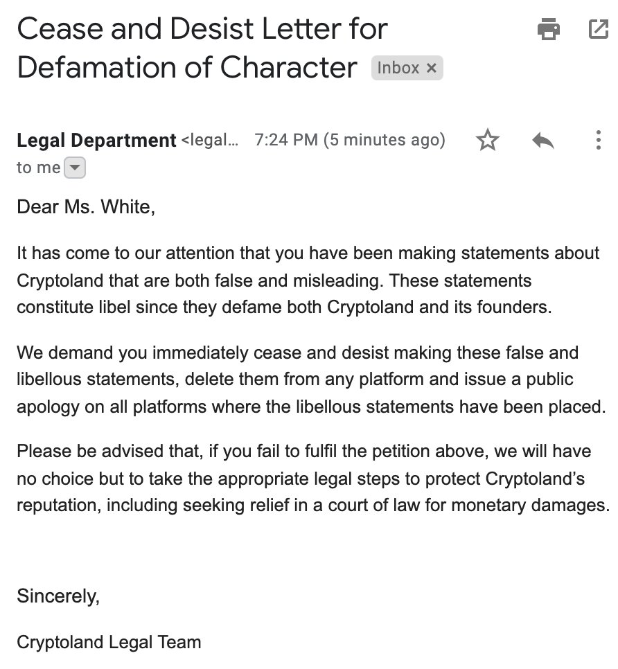 Cease and Desist Letter for Defamation of Character
      Legal Department <legal@cryptoland.is> 7:24 PM (5 minutes ago) to me
      Dear Ms. White,
      It has come to our attention that you have been making statements about Cryptoland that are both false and misleading. These statements constitute libel since they defame both Cryptoland and its founders.
      We demand you immediately cease and desist making these false and libellous statements, delete them from any platform and issue a public apology on all platforms where the libellous statements have been placed.
      Please be advised that, if you fail to fulfil the petition above, we will have no choice but to take the appropriate legal steps to protect Cryptoland’s reputation, including seeking relief in a court of law for monetary damages.
      Sincerely,
      Cryptoland Legal Team