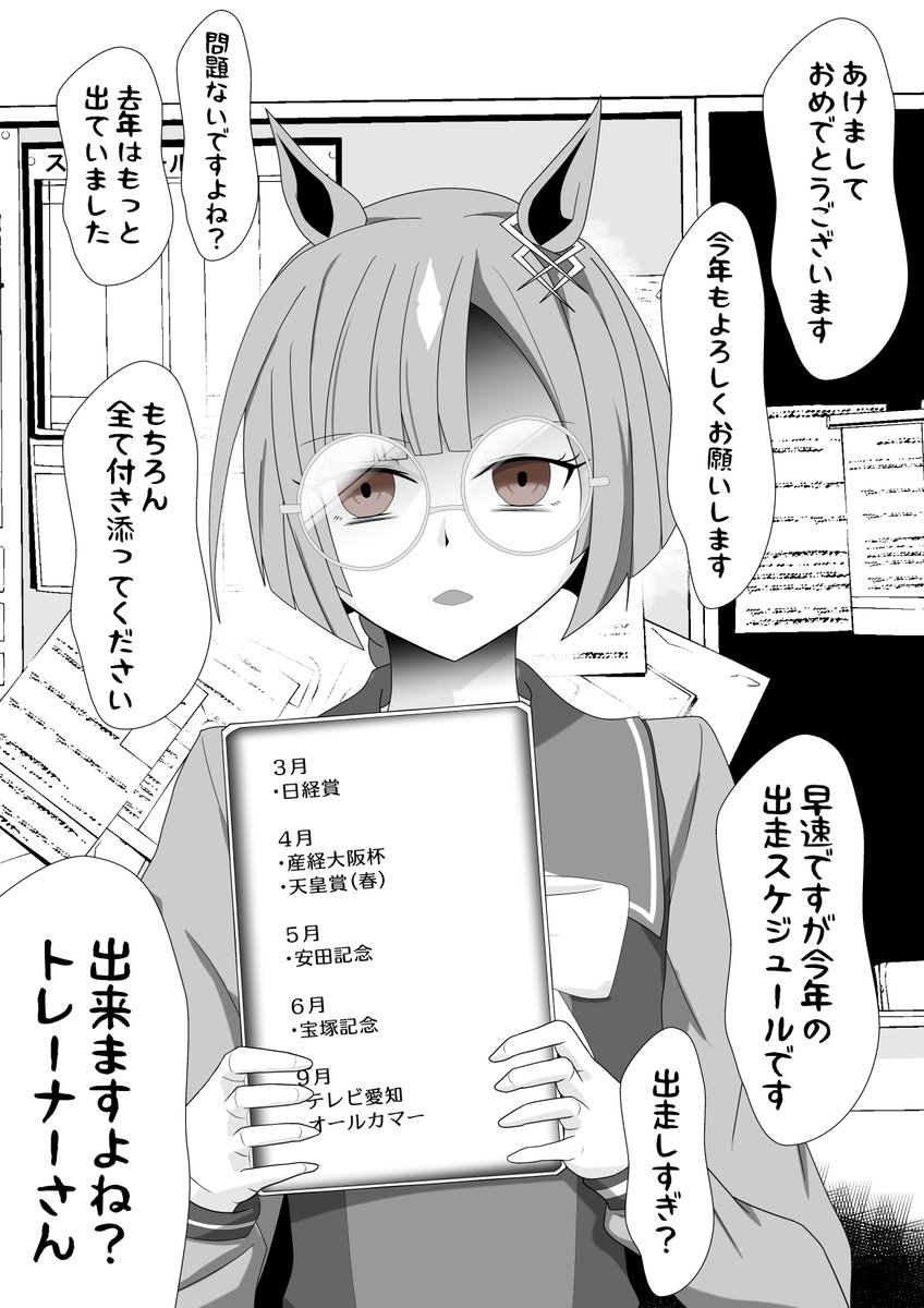 「あけましておめでとうございます。早速ですが今年の出走スケジュールです。…出すぎ?問題ありません。脚の調子を考慮した上でこれだけ出ます。勿論全て付き添って頂きますので」どちらがトレーナーなのか分からなくなる程テキパキと机にスケジュール表などを並べながら言ってくるイクノディクタス 