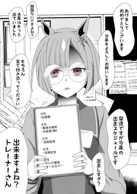「あけましておめでとうございます。早速ですが今年の出走スケジュールです。…出すぎ?問題ありません。脚の調子を考慮した上でこれだけ出ます。勿論全て付き添って頂きますので」どちらがトレーナーなのか分からなくなる程テキパキと机にスケジュール表などを並べながら言ってくるイクノディクタス 
