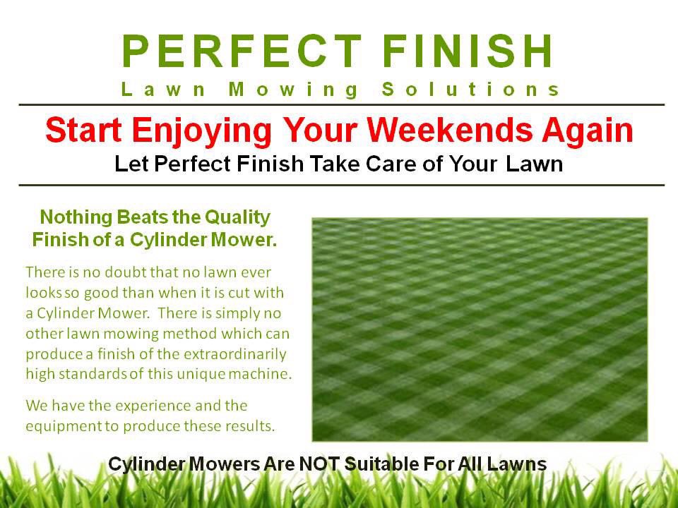 Nothing beats the presentation of a beautifully crafted Cylinder Cut lawn.
Beautiful lawns don’t just happen, they are worked and sculptured by Perfect Finish Lawn Mowing Solutions.
Lawn mowing for the discerning home owner.