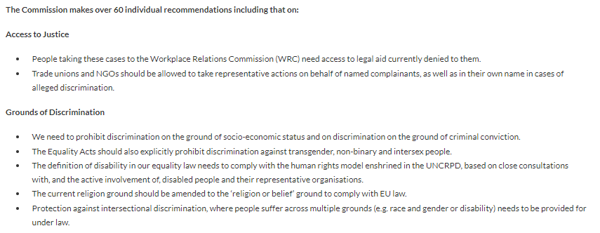 Access to Justice

People taking these cases to the Workplace Relations Commission (WRC) need access to legal aid currently denied to them.
Trade unions and NGOs should be allowed to take representative actions on behalf of named complainants, as well as in their own name in cases of alleged discrimination.
Grounds of Discrimination

We need to prohibit discrimination on the ground of socio-economic status and on discrimination on the ground of criminal conviction.
The Equality Acts should also explicitly prohibit discrimination against transgender, non-binary and intersex people.
The definition of disability in our equality law needs to comply with the human rights model enshrined in the UNCRPD, based on close consultations with, and the active involvement of, disabled people and their representative organisations.
The current religion ground should be amended to the ‘religion or belief’.
Protection against intersectional discrimination, needs to be provided for under law.
