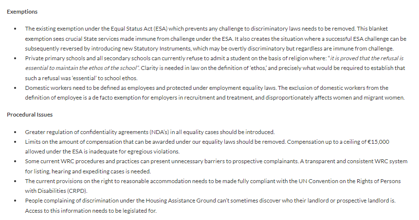 Exemptions

The existing exemption under the Equal Status Act (ESA) which prevents any challenge to discriminatory laws needs to be removed. This blanket exemption sees crucial State services made immune from challenge under the ESA. It also creates the situation where a successful ESA challenge can be subsequently reversed by introducing new Statutory Instruments, which may be overtly discriminatory but regardless are immune from challenge.
Private primary schools and all secondary schools can currently refuse to admit a student on the basis of religion where: “it is proved that the refusal is essential to maintain the ethos of the school”. Clarity is needed in law on the definition of ‘ethos,’ and precisely what would be required to establish that such a refusal was ‘essential’ to school ethos.
Domestic workers need to be defined as employees and protected under employment equality laws. 
