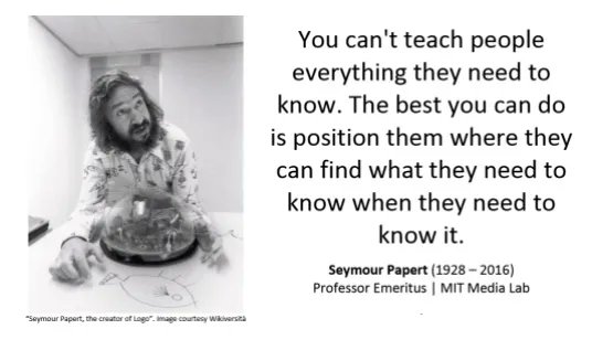 Quote - You can't teach people everything they need to know. The best you can do is position them where they can find what they need to know when they need to know it. Seymour Papert (1928-2016)