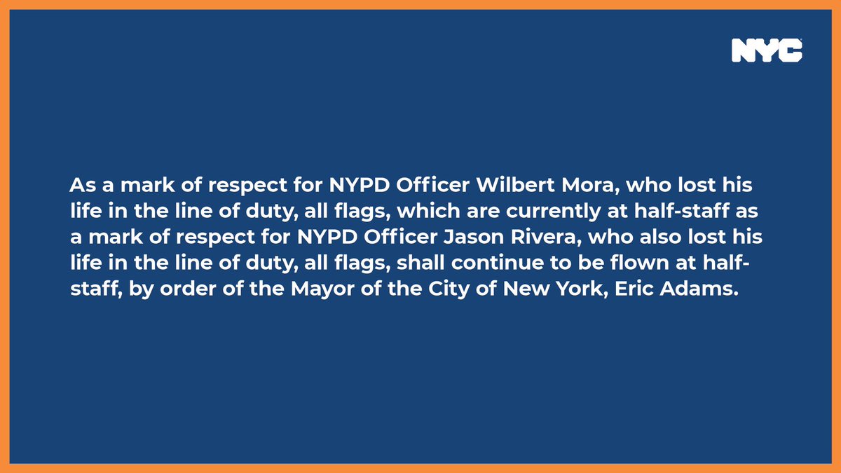A graphic that says As a mark of respect for NYPD Officer Wilbert Mora, who lost his life in the line of duty, all flags, which are currently at half-staff as a mark of respect for NYPD Officer Jason Rivera, who also lost his life in the line of duty, all flags, shall continue to be flown at half-staff, by order of the Mayor of the City of New York, Eric Adams.