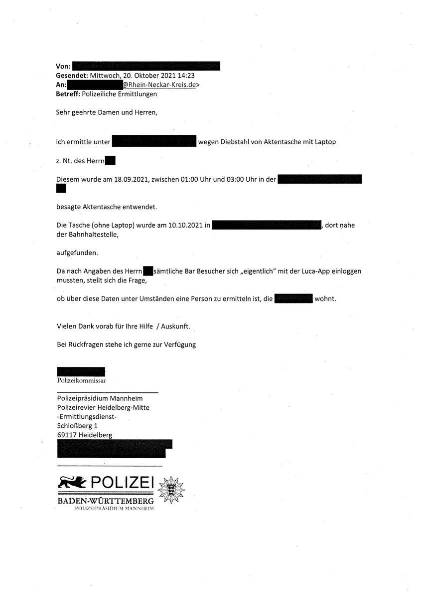 Mail der Polizei Mannheim ans Gesundheitsamt Rhein-Neckar-Kreis: An: Rhein-Neckar-Kreis.de> Betreff: Polizeiliche Ermittlungen Sehr geehrte Damen und Herren, ich ermittle unter XXX des Herrn wegen Diebstahl von Aktentasche mit Laptop Diesem wurde am 18.09.2021, zwischen 01:00 Uhr und 03:00 Uhr in der besagte Aktentasche entwendet. Die Tasche (ohne Laptop) wurde am 10.10.2021 in der Bahnhaltestelle, aufgefunden. Da nach Angaben des Herrn sämtliche Bar Besucher sich „eigentlich" mit der Luca-App einloggen mussten, stellt sich die Frage, ob über diese Daten unter Umständen eine Person zu ermitteln ist, die - wohnt. Vielen Dank vorab für Ihre Hilfe / Auskunft. Bei Rückfragen stehe ich gerne zur Verfügung. Polizeikommissar, Polizeipräsidium Mannheim