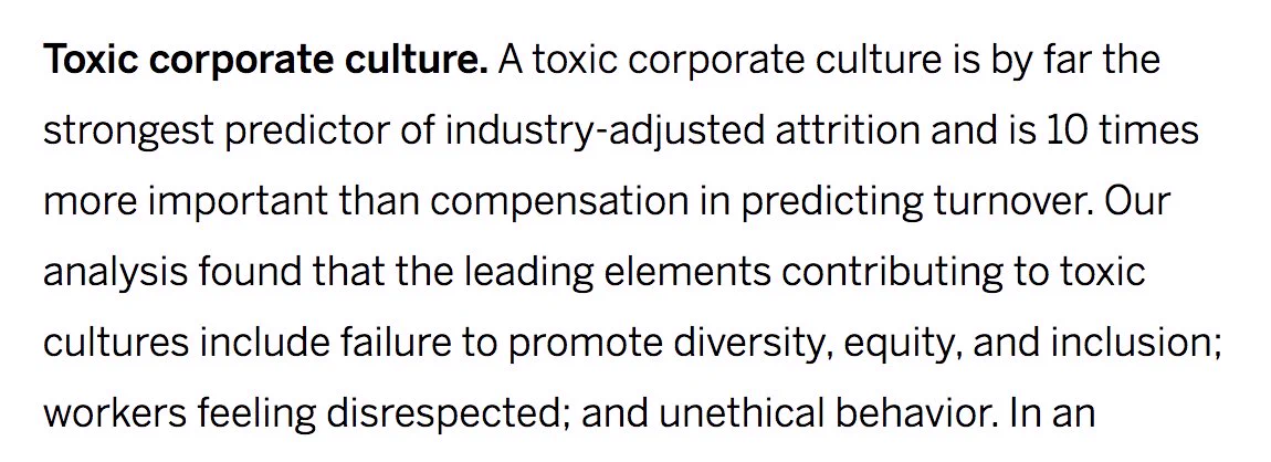 Screenshot description:
Toxic corporate culture. A toxic corporate culture is by far the strongest predictor of industry-adjusted attrition and is 10 times more important than compensation in predicting turnover. Our analysis found that the leading elements contributing to toxic cultures include failure to promote diversity, equity, and inclusion; workers feeling disrespected; and unethical behavior. 