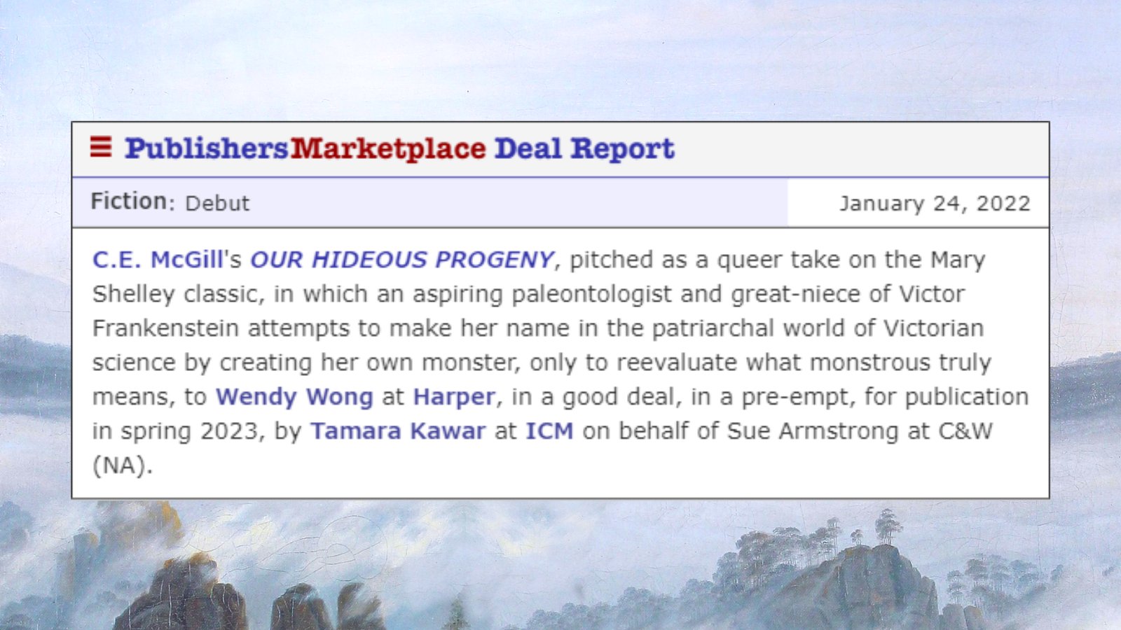 Publisher's Marketplace Deal Report: Fiction: Debut. January 24, 2022. C. E. McGill's "Our Hideous Progeny," pitched as a queer take on the Mary Shelley classic, in which an aspiring paleontologist and great-neice of Victor Frankenstein attempts to make her name in the patriarchal world of Victorian science by creating her own monster, only to reevaluate what monstrous truly means, to Wendy Wong at Harper, in a good deal, in a pre-empt, for publication in spring 2023, by Tamara Kawar at ICM on behalf of Sue Armstrong at C&W (NA). 