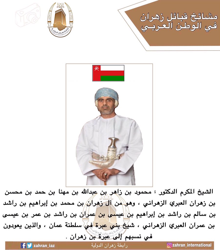 من مشائخ #زهران في #الوطن_العربي :

الشيخ المكرم الدكتور : محمود بن زاهر بن عبدالله بن مهنا بن حمد بن محسن بن زهران آل زهران العبري الزهراني ، وهو من أسرة آل زهران بن محمد بن إبراهيم العبري الزهراني ، شيخ بني عبرة في #سلطنة_عمان ، والذين يعودون في نسبهم إلى عبرة بن زهران .