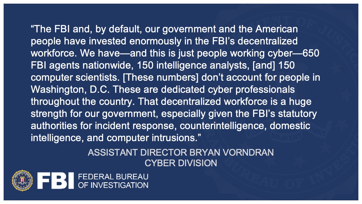 Assistant Director Bryan Vorndran said, "The FBI and, by default, our government and the American people have invested enormously in the FBI’s decentralized workforce. That decentralized workforce is a huge strength for our government, especially given the FBI’s statutory authorities for incident response, counterintelligence, domestic intelligence, and computer intrusions."