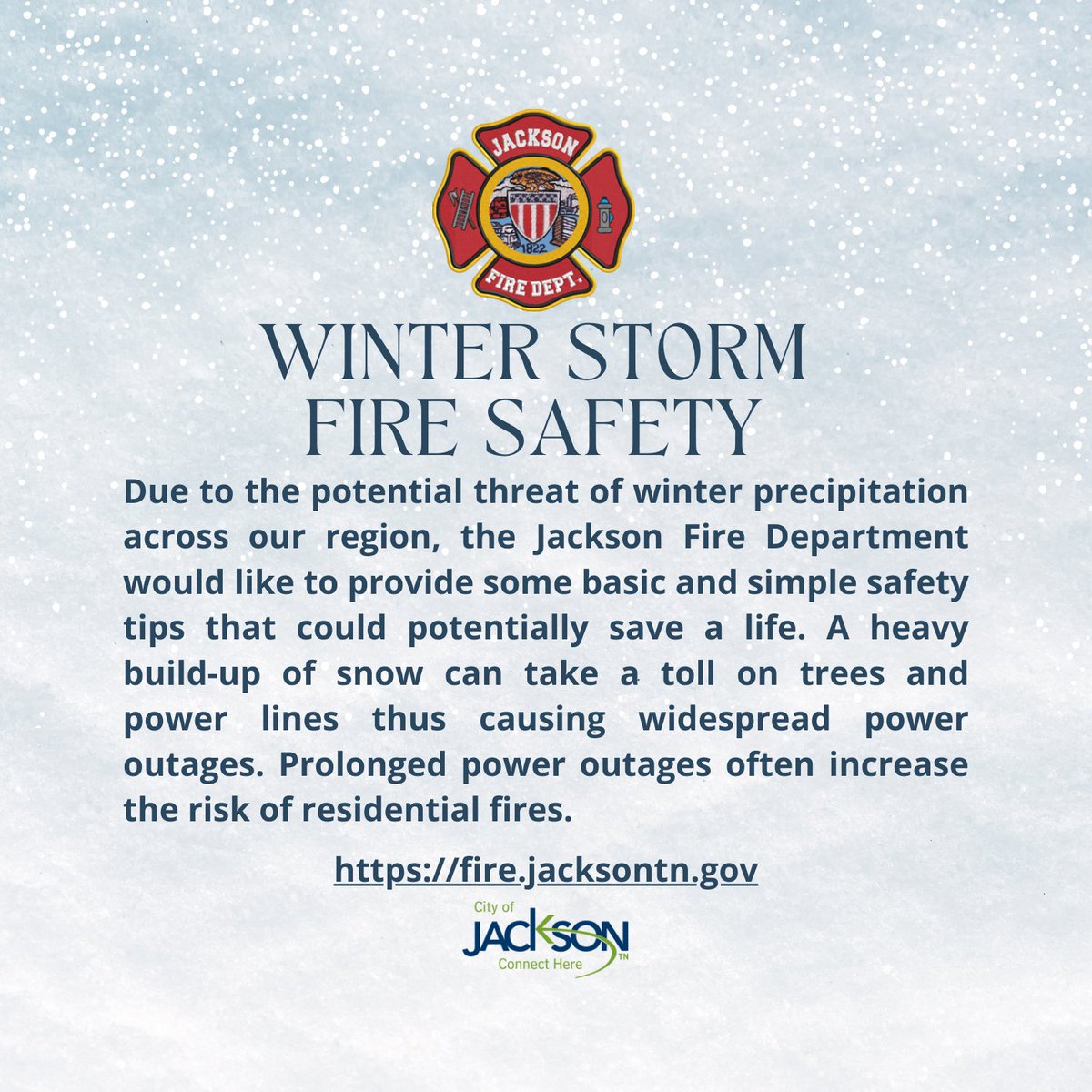 Due to the potential threat of winter precipitation across our region, the Jackson Fire Department would like to provide some basic and simple safety tips that could potentially save a life. Visit the Fire Prevention and Education Page at fire.jacksontn.gov to read more.