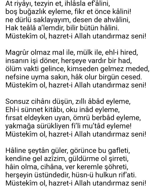 Müstekim ol

Hiç usandırma ili, il usandırmaz seni,
hîleli iş yapma hem, kesdolandırmaz seni!
din düşmanından bir su, içme kandırmaz seni,
korkma kâfirden âteş, olsa yandırmaz seni!
Müstekîm ol, hazret-i Allah utandırmaz seni!

Diyarbakırlı Mehmed Said Paşa