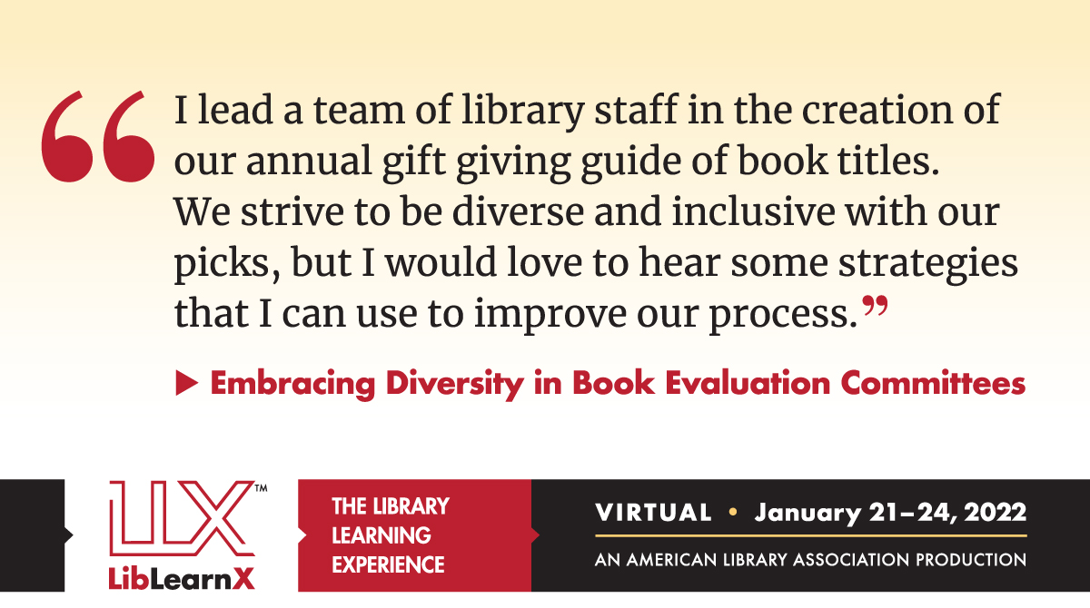 I lead a team of library staff in the creation of our annual gift giving guide of book titles.  We strive to be diverse and inclusive with our picks, but I would love to hear some strategies that I can use to improve our process.

Embracing Diversity in Book Evaluation Committees

LLX LibLearnX: The Library Learning Experience
Virtual - January 21-24, 2022
An American Library Association Production
