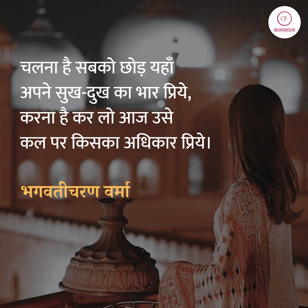 चलना है सबको छोड़ यहाँ
अपने सुख-दुख का भार प्रिये,
करना है कर लो आज उसे
कल पर किसका अधिकार प्रिये।

भगवतीचरण वर्मा