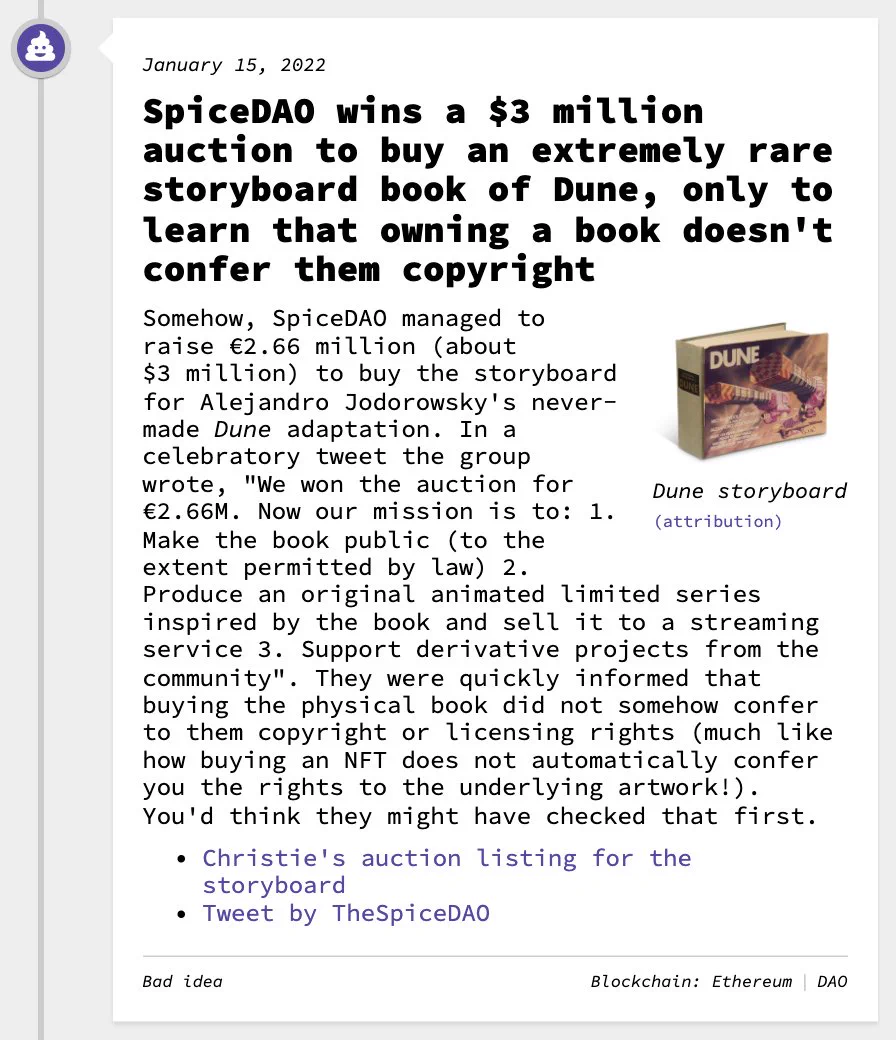 SpiceDAO wins a $3 million auction to buy an extremely rare storyboard book of Dune, only to learn that owning a book doesn't confer them copyright Somehow, SpiceDAO managed to raise €2.66 million (about $3 million) to buy the storyboard for Alejandro Jodorowsky's never-made Dune adaptation. In a celebratory tweet the group wrote, "We won the auction for €2.66M. Now our mission is to: 1. Make the book public (to the extent permitted by law) 2. Produce an original animated limited series inspired by the book and sell it to a streaming service 3. Support derivative projects from the community". They were quickly informed that buying the physical book did not somehow confer to them copyright or licensing rights (much like how buying an NFT does not automatically confer you the rights to the underlying artwork!). You'd think they might have checked that first.