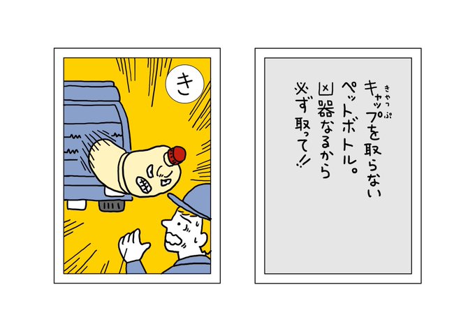 【ごみかるた!】の時間

『き』 キャップを取らないペットボトル 凶器になるから必ず取って‼︎

清掃車で圧縮しながら回収しているので、キャップが外れていないと潰れずに弾丸のようなスピードで飛んできます。鼻にぶつかった友達は鼻血まみれで帰ってきました。

#ごみかるた #絵・本田しずまる 