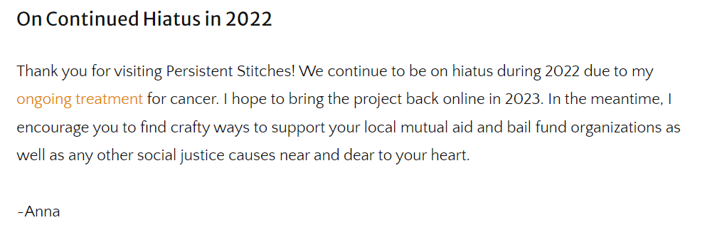 On Continued Hiatus in 2022
Thank you for visiting Persistent Stitches! We continue to be on hiatus during 2022 due to my ongoing treatment for cancer. I hope to bring the project back online in 2023. In the meantime, I encourage you to find crafty ways to support your local mutual aid and bail fund organizations as well as any other social justice causes near and dear to your heart. 

~Anna
