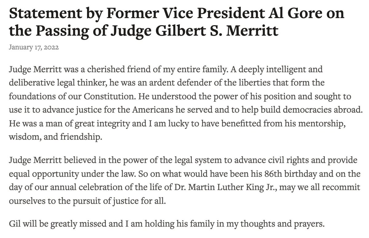 Statement by Former Vice President Al Gore on the Passing of Judge Gilbert S. Merritt

Judge Merritt was a cherished friend of my entire family. A deeply intelligent and deliberative legal thinker, he was an ardent defender of the liberties that form the foundations of our Constitution. He understood the power of his position and sought to use it to advance justice for the Americans he served and to help build democracies abroad. He was a man of great integrity and I am lucky to have benefitted from his mentorship, wisdom, and friendship.

Judge Merritt believed in the power of the legal system to advance civil rights and provide equal opportunity under the law. So on what would have been his 86th birthday and on the day of our annual celebration of the life of Dr. Martin Luther King Jr., may we all recommit ourselves to the pursuit of justice for all.

Gil will be greatly missed and I am holding his family in my thoughts and prayers.