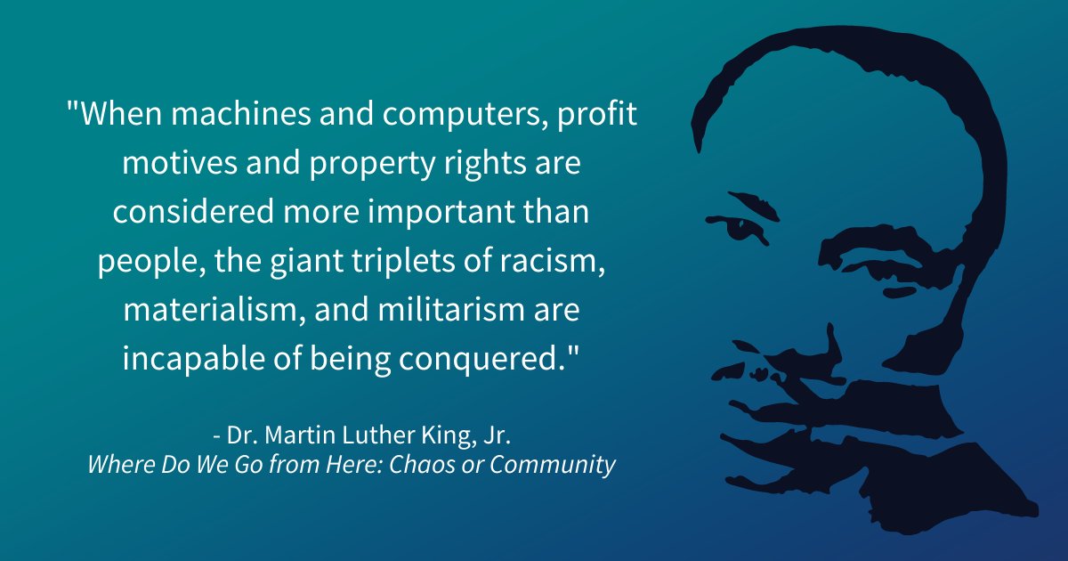 "When machines and computers, profit motives and property rights are considered more important than people, the giant triplets of racism, materialism, and militarism are incapable of being conquered." 
- Dr. Martin Luther King, Jr. in Where Do We Go From Here: Chaos or Community