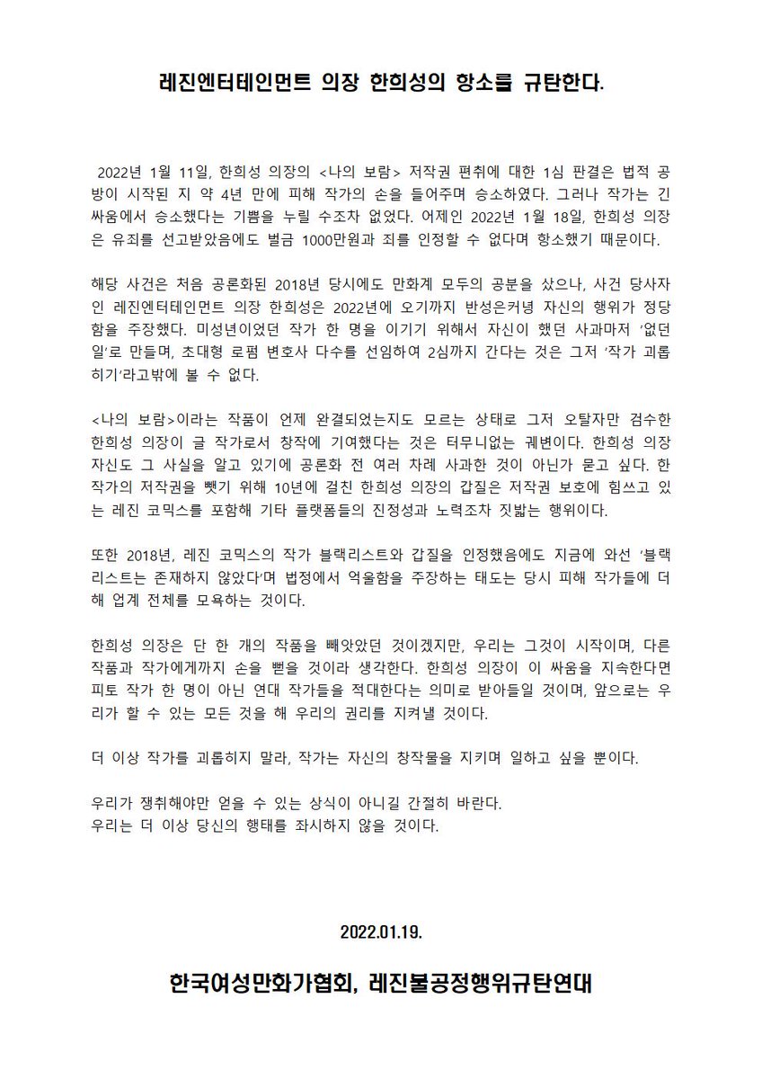 [성명서] 

-레진엔터테인먼트 의장 한희성의 항소를 규탄한다-

 2022년 1월 11일, 한희성 의장의 <나의 보람> 저작권 편취에 대한 1심 판결은 법적 공방이 시작된 지 약 4년 만에 피해 작가의 손을 들어주며 승소하였다. 그러나 작가는 긴 싸움에서 승소했다는 기쁨을 누릴 수조차 없었다. 

(계속)