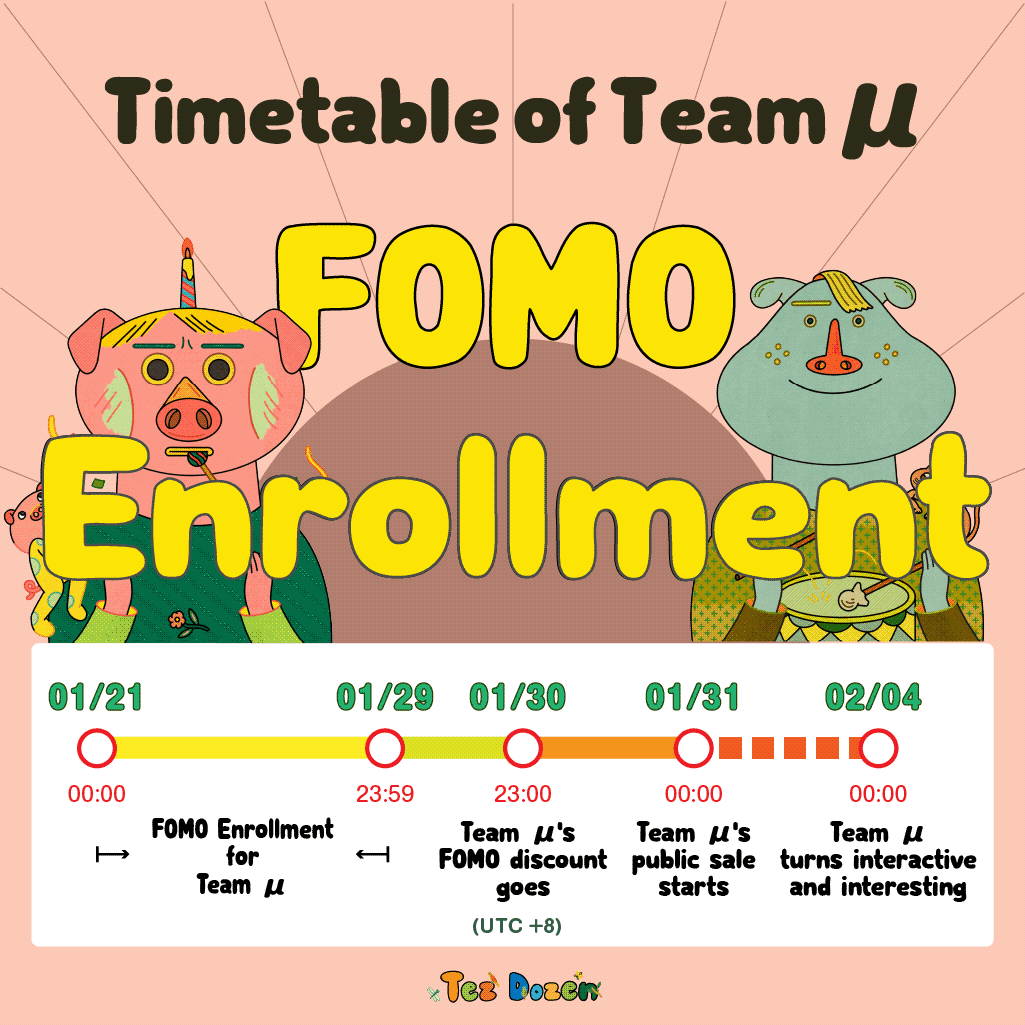 The Timetable of Team μ

01/21 00:00 - 01/29 23:59｜FOMO Enrollment for Team μ
01/30 23:00｜Team μ's FOMO discount goes
01/31 00:00｜Team μ's public sale starts
02/04 00:00｜Team μ turns interactive and interesting

(UTC +8)