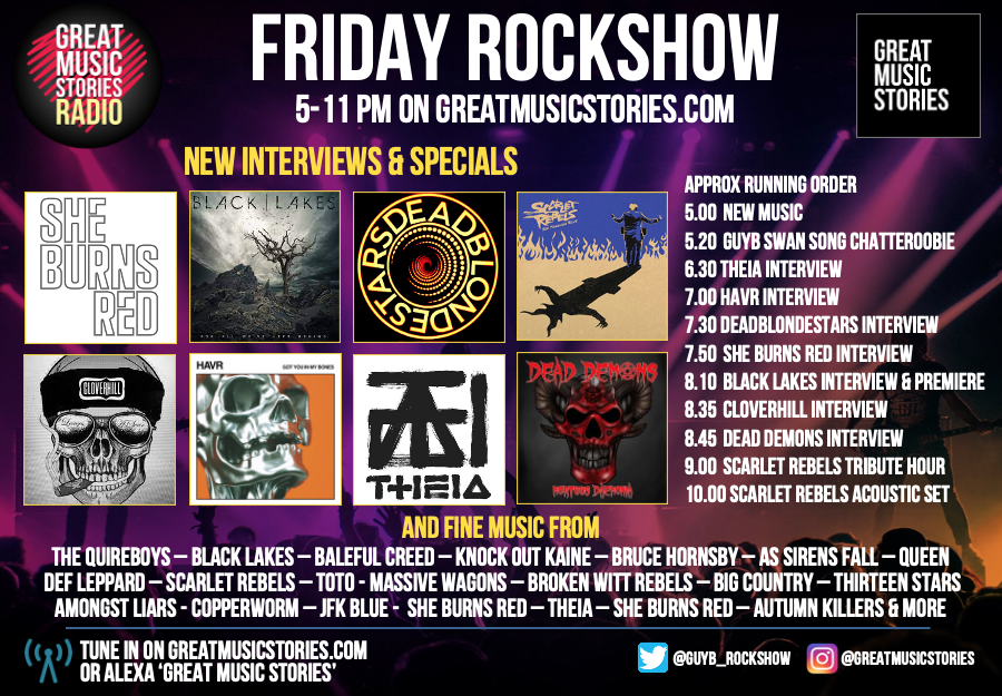 FRIDAY ROCKSHOW: Fri 5pm on greatmusicstories.com - Interviews <a href="/sheburnsredband/">sheburnsred</a> <a href="/BlackLakesUK/">Black Lakes</a> <a href="/DeadBlondeStars/">DeadBlondeStars</a> <a href="/cloverhill_rock/">Cloverhill</a> <a href="/HAVRtheband/">HAVR</a> <a href="/THEIA_uk/">THEIA</a> <a href="/deaddemons2020/">Dead Demons 2020</a> &amp; <a href="/ScarletRebels/">Scarlet Rebels</a> 2-in-1. Plus fab tunes <a href="/balefulcreed/">BALEFUL CREED</a> <a href="/assirensfall/">AS SIRENS FALL</a> <a href="/13_Stars1/">Thirteen Stars</a> &amp; swan song chat x