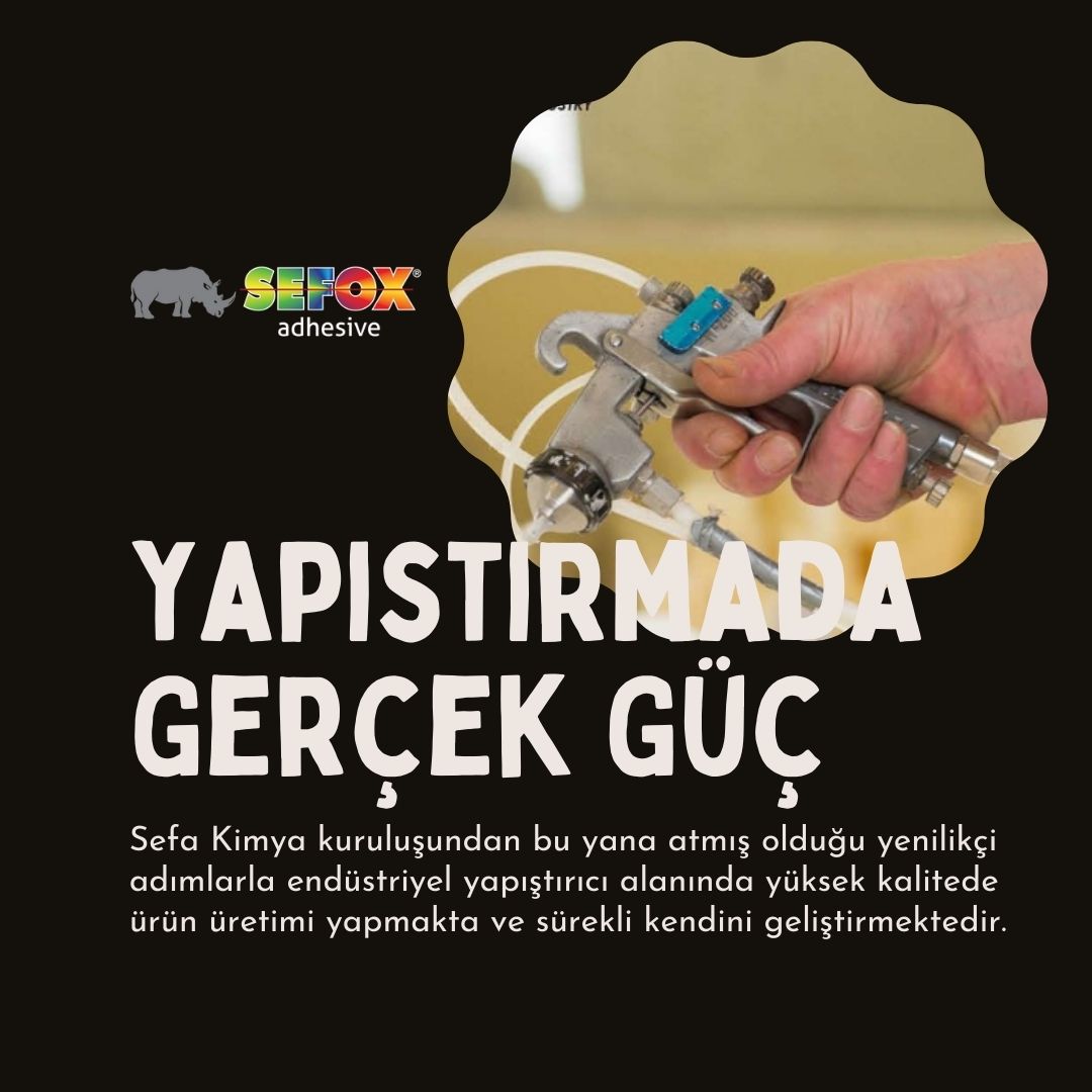 Yapıştırıcın Gerçek Gücü
Sefa Kimya kuruluşundan bu yana atmış olduğu yenilikçi adımlarla endüstriyel yapıştırıcı alanında yüksek kalitede ürün üretimi yapmakta ve sürekli kendini geliştirmektedir

#Sefox #SefoxYapıştırıcı #SefoxHotmelt #SefoxSuBazlı #SefoxAerosol #SefoxSolvent
