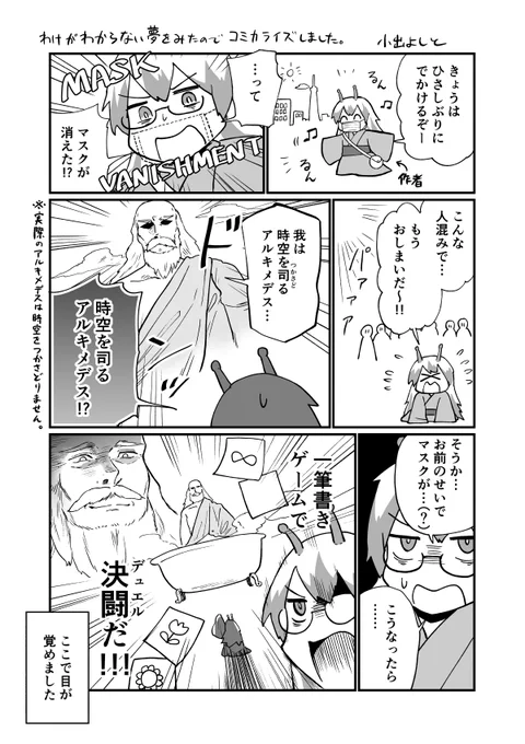 出掛け先で着けていたはずのマスクがなぜか無くなっており、街中で狼狽していたら、突如天から時空を司るアルキメデス(???)が現れ決闘するという、わけのわからない夢を見たので漫画にしました。 