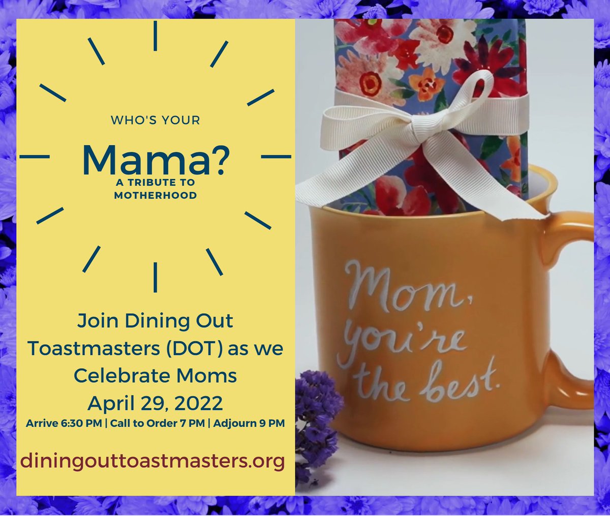 Join Dining Out Toastmasters (DOT) as we Celebrate Moms FRIDAY - APRIL 29, 2022
Arrive 6:30PM / Call to order at 7:00PM / Adjourn at 9:00PM
GUESTS: Please use the Contact Us link on our website diningouttoastmasters.org to request the virtual meeting information
#toastmasters