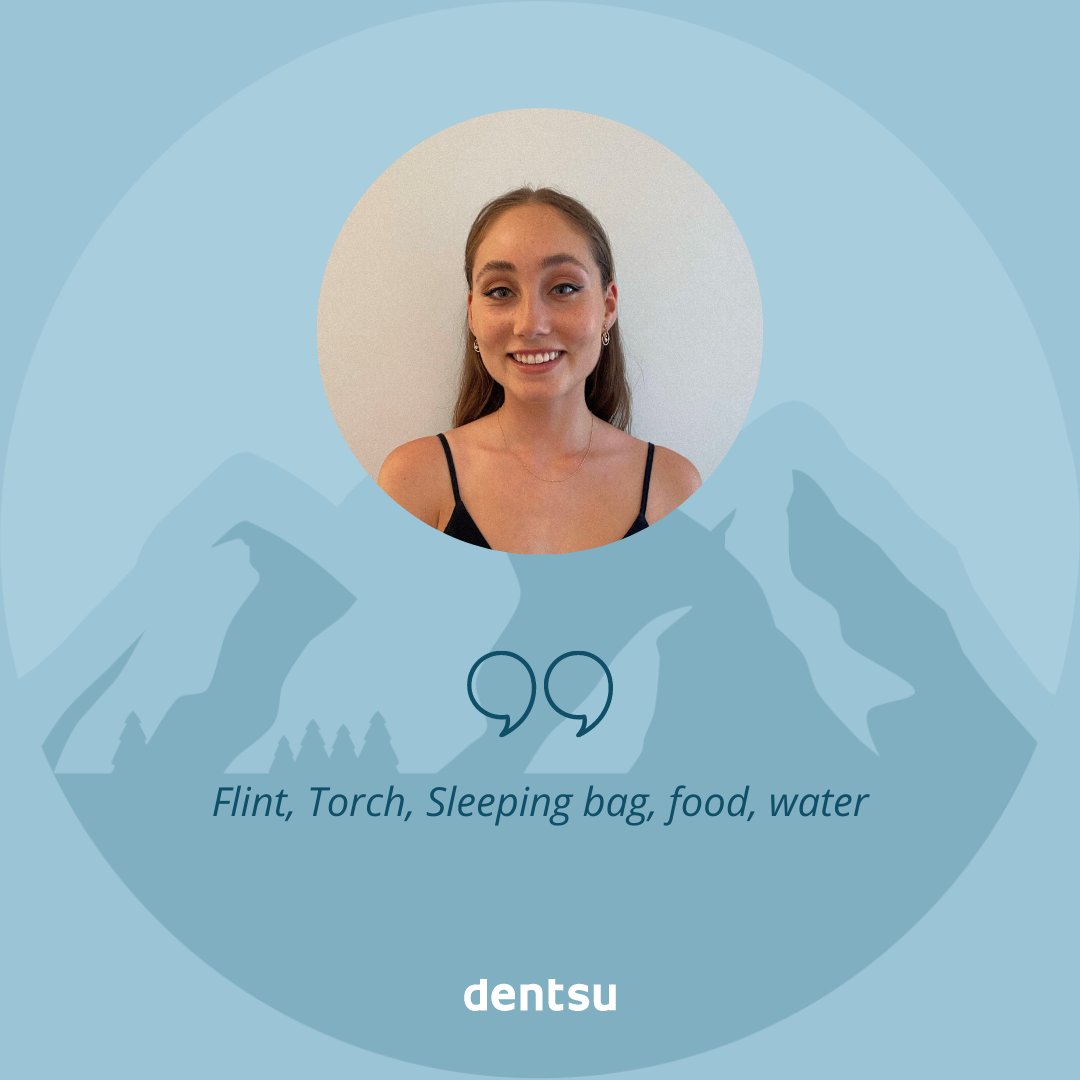 BASECAMP | If you had to climb Everest, what are the 10 things you would pack with you? 

Eden Cloeraine:
o Flint
o Torch
o Sleeping bag
o Food
o Water
o Swiss army knife
o Climbing picks
o Carabiner system
o Ropes
o Harness

#dentsumediabasecamp