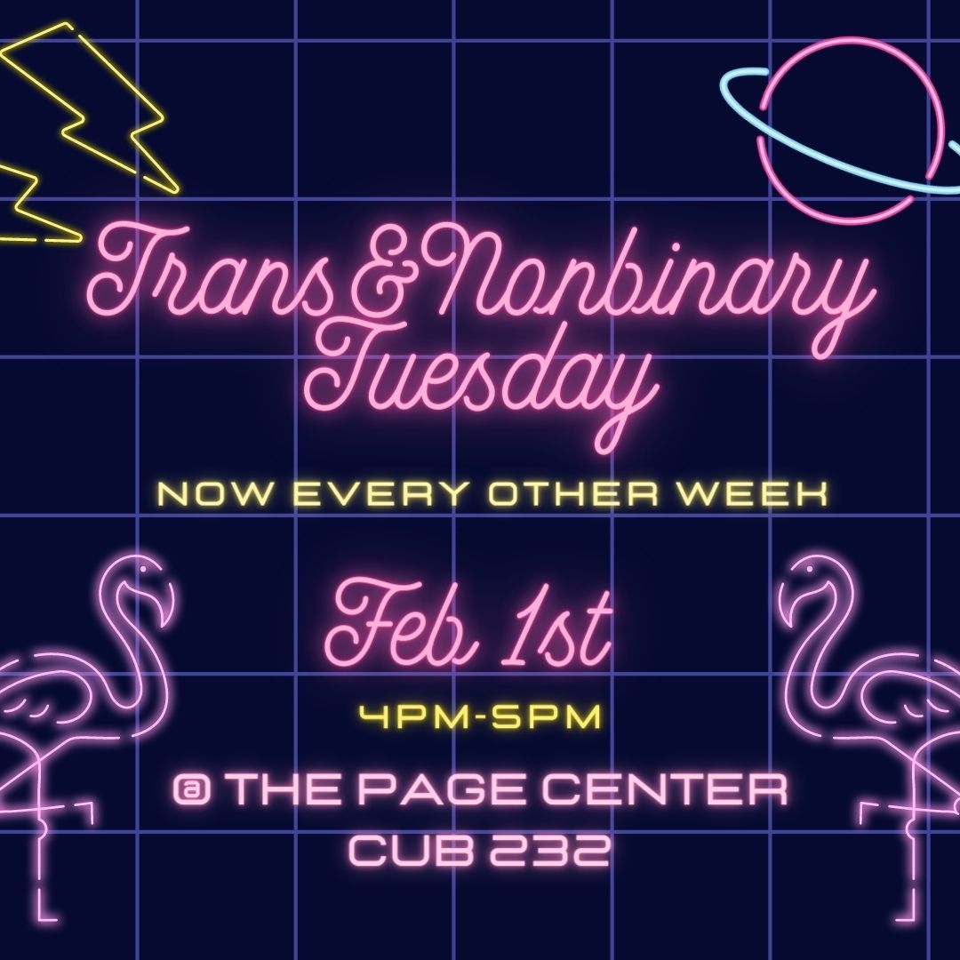 Trans &amp; Nonbinary Tuesday is now every other week! The first meeting is February 1st, 4pm-5pm at the PAGE Center, CUB 232. See you there!