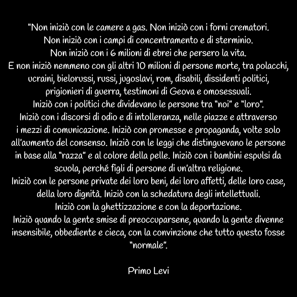 Iniziò quando la gente smise di preoccuparsene, quando la gente divenne insensibile, obbediente e cieca, con la convinzione che tutto questo fosse “normale”. 
Primo Levi

#Giornatadellamemoria #PrimoLevi #27gennaio2022 #27gennaio
