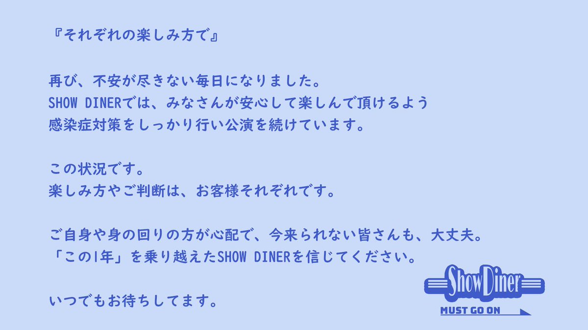 【それぞれの楽しみ方で】みなさんが安心して楽しんで頂けるよう感染症対策を行いながら公演を続けています。
しかし、不安な毎日が続いていますので、それぞれの判断、楽しみ方でSHOW DINERを見守ってくだされば、ありがたいです！いつでもお待ちしてます！