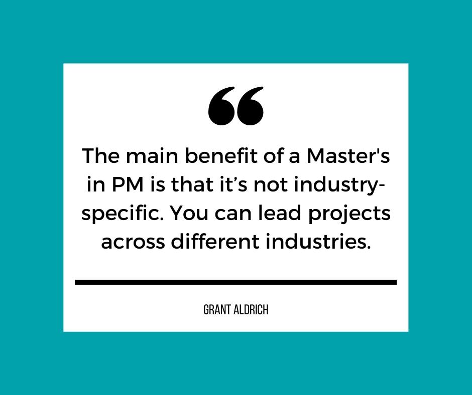 The main benefit of a Master's in Project Management is that it's not industry-specific. You can lead projects across different industries. - Grant Aldrich
