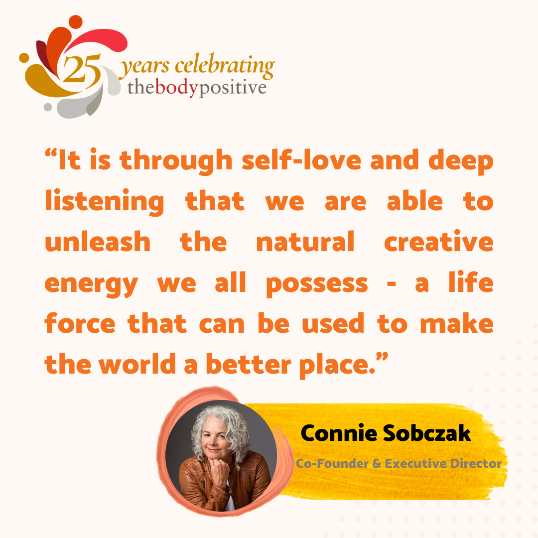 “It is through self-love and deep listening that we are able to unleash the natural creative energy we all possess - a life force that can be used to make the world a better place.' ~ Connie Sobczak, Co-Founder & Executive Director