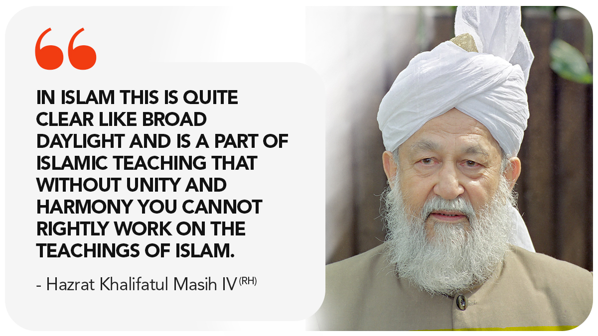 In Islam this is quite clear like broad daylight and is a part of Islamic teaching that without unity and harmony you cannot rightly work on the teachings of Islam. Hazrat Mirza Tahir Ahmad (ra) - Hazrat Khalifatul Masih IV (rh). 

#AhmadiyyaKhilafat