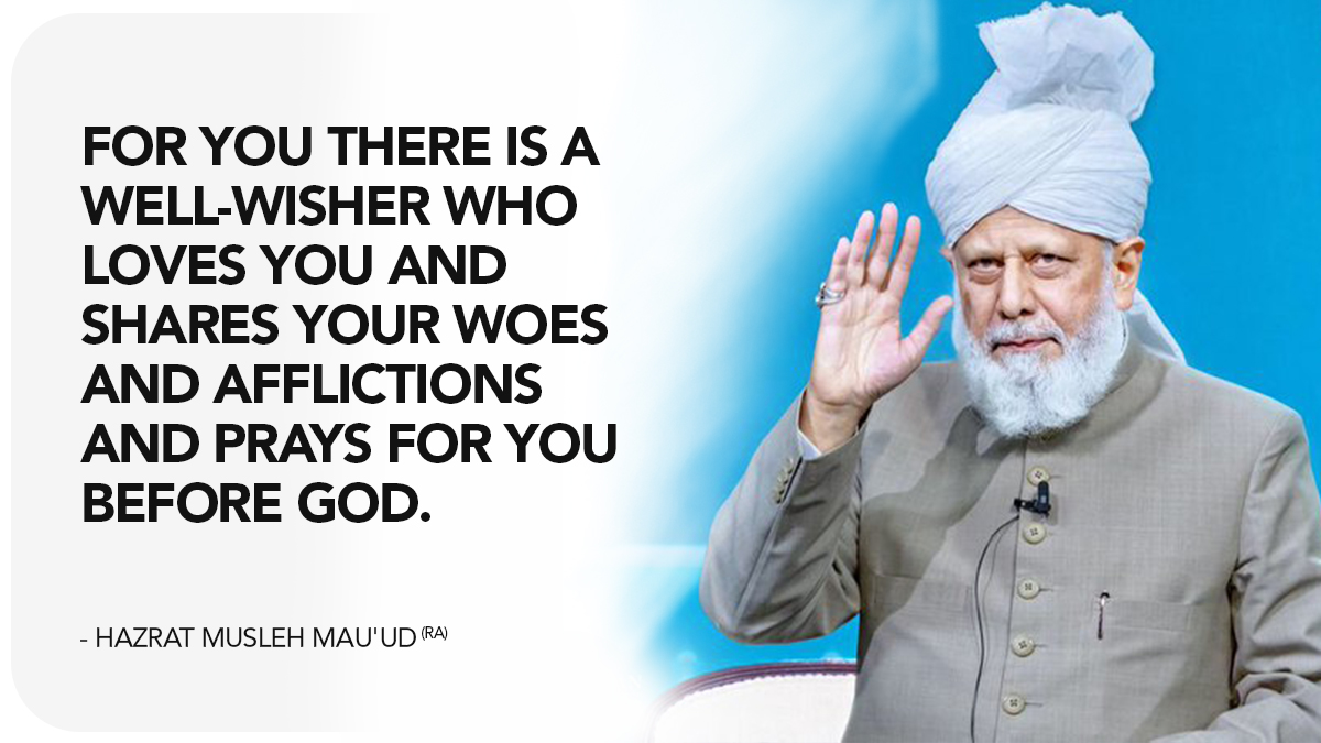 For you there is a well‑wisher who loves you and shares your woes and afflictions and prays for you before God.  Hazrat Musleh Mau'ud (ra) 

#AhmadiyyaKhilafat