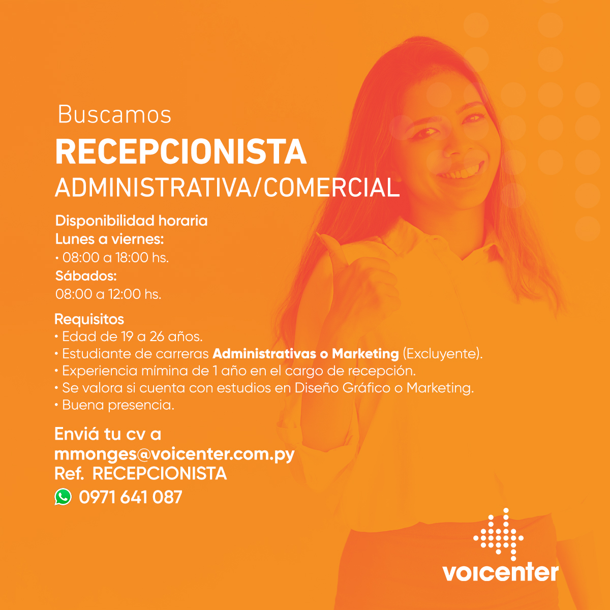RECEPCIONISTA
ADMINISTRATIVA/COMERCIAL
Disponibilidad horaria:
• Lunes a viernes:
08:00 a 18:00 hs.
• Sábados:
08:00 a 12:00hs.
Envianos tu CV a:
mmonges@voicenter.com.py
Ref.: RECEPCIÓN
 &gt; También podés enviarnos tu CV tocando aquí wa.me/595971641087