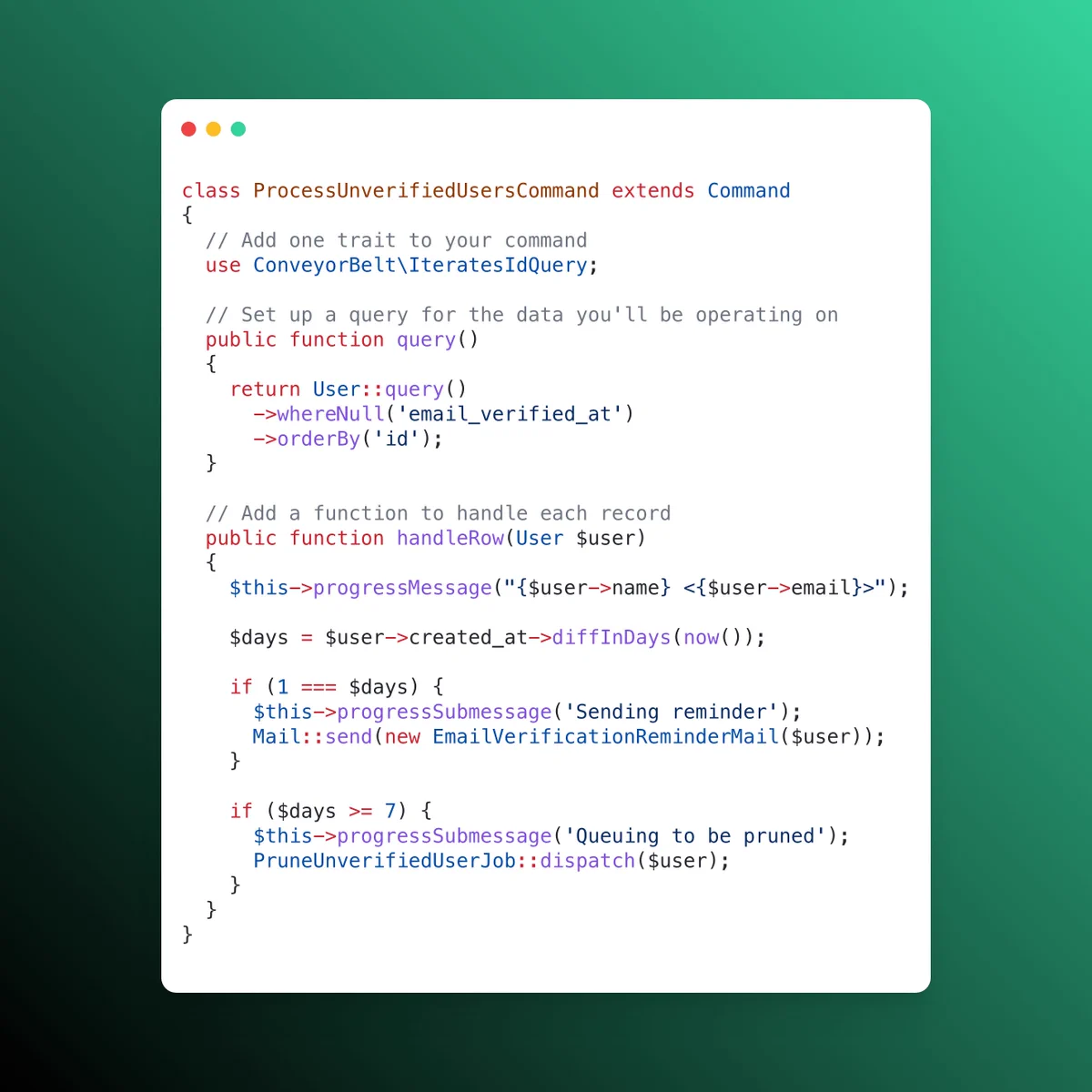 class ProcessUnverifiedUsersCommand extends Command
{
  // Add one trait to your command
  use ConveyorBelt\IteratesIdQuery;
  
  // Set up a query for the data you'll be operating on
  public function query()
  {
    return User::query()
      ->whereNull('email_verified_at')
      ->orderBy('id');
  }
  
  // Add a function to handle each record
  public function handleRow(User $user)
  {
    $this->progressMessage("{$user->name} <{$user->email}>");
    
    $days = $user->created_at->diffInDays(now());
    
    if (1 === $days) {
      $this->progressSubmessage('Sending reminder');
      Mail::send(new EmailVerificationReminderMail($user));
    }
    
    if ($days >= 7) {
      $this->progressSubmessage('Queuing to be pruned');
      PruneUnverifiedUserJob::dispatch($user);
    }
  }
}