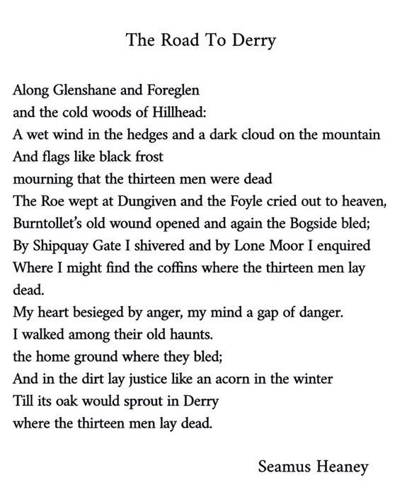 My heart besieged by anger, my mind a gap of danger.
I walked among their old haunts.
the home ground where they bled;
And in the dirt lay justice like an acorn in the winter
Till its oak would sprout in Derry
where the thirteen men lay dead.

#BloodySunday50