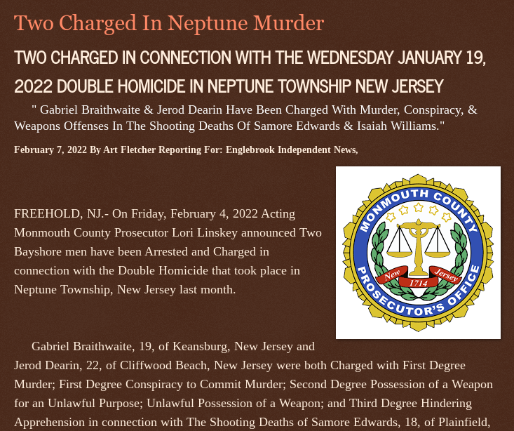 Monday, February 7, 2022
2 CHARGED IN CONNECTION WITH THE WEDNESDAY JANUARY 19, 2022 DOUBLE HOMICIDE IN NEPTUNE TOWNSHIP NEW JERSEY
Gabriel Braithwaite &amp; Jerod Dearin Charged With Murder, Conspiracy, &amp; Weapons Offenses In The Shooting Deaths Of Samore Edwards &amp; Isaiah Williams.