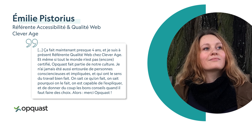 "On sait ce qu’on fait, on sait pourquoi on le fait, on est capable de l’expliquer, et de donner du coup les bons conseils quand il faut faire des choix." nous dit Émilie, référente Accessibilité &amp; Qualité Web chez Clever Age. Vous aussi, formez-vous ! opquast.com/certification/
