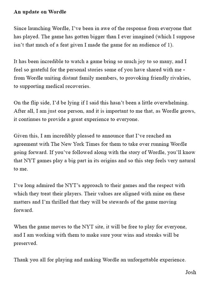 Since launching Wordle, Iâve been in awe of the response and the game has gotten bigger than I ever imagined.

On the flip side, it has been a little overwhelming. I am just one person, and it is important to me that, as Wordle grows, it continues to provide a great experience to everyone.

Given this, I am incredibly pleased to announce that Iâve reached an agreement with The New York Times for them to take over running Wordle going forward. If youâve followed along with the story of Wordle, youâll know that NYT games play a big part in its origins and so this step feels natural to me.

Iâve long admired the NYTâs approach to their games and the respect with which they treat their players. Their values are aligned with mine on these matters and Iâm thrilled that they will be stewards of the game moving forward.

When the game moves to the NYT site, it will be free to play for everyone, and I am working with them to make sure your wins and streaks are preserved.

Thank you all.