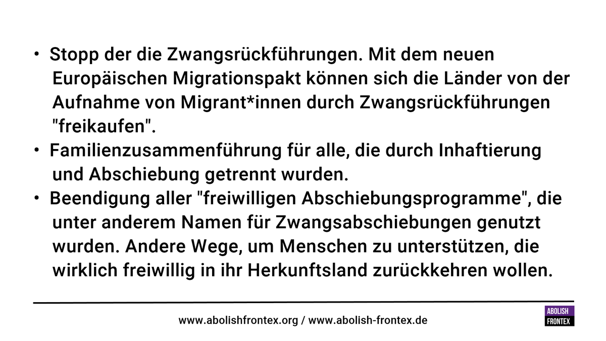 • Stopp der die Zwangsrückführungen. Mit dem neuen Europäischen Migrationspakt können sich die Länder von der Aufnahme von Migrant*innen durch Zwangsrückführungen "freikaufen".<br>• Familienzusammenführung für alle, die durch Inhaftierung und Abschiebung getrennt wurden<br>• Beendigung aller "freiwilligen Abschiebungsprogramme", die unter anderem Namen für Zwangsabschiebungen genutzt wurden. Andere Wege, um Menschen zu unterstützen, die wirklich freiwillig in ihr Herkunftsland zurückkehren wollen.