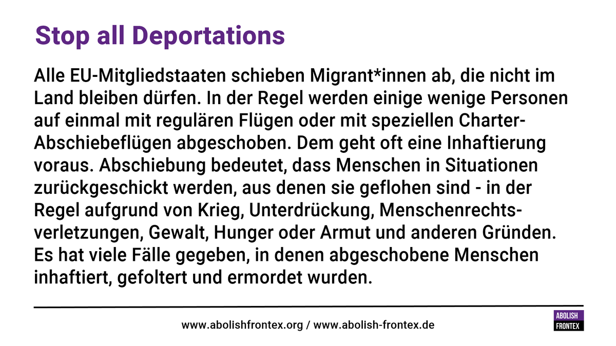 Stop all deportations<br>Stopp aller Abschiebungen<br><br>Alle EU-Mitgliedstaaten schieben Migrant*innen ab, die nicht im Land bleiben dürfen. In der Regel werden einige wenige Personen auf einmal mit regulären Flügen oder mit speziellen Charter-Abschiebeflügen abgeschoben. Dem geht oft eine Inhaftierung voraus. Abschiebung bedeutet, dass Menschen in Situationen zurückgeschickt werden, aus denen sie geflohen sind - in der Regel aufgrund von Krieg, Unterdrückung, Menschenrechtsverletzungen, Gewalt, Hunger oder Armut und anderen Gründen. Es hat viele Fälle gegeben, in denen abgeschobene Menschen inhaftiert, gefoltert und ermordet wurden.